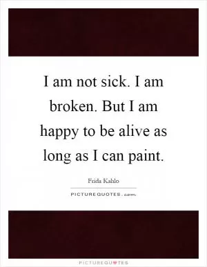 I am not sick. I am broken. But I am happy to be alive as long as I can paint Picture Quote #1