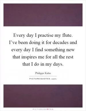Every day I practise my flute. I’ve been doing it for decades and every day I find something new that inspires me for all the rest that I do in my days Picture Quote #1