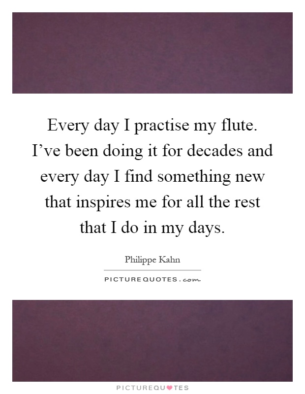 Every day I practise my flute. I've been doing it for decades and every day I find something new that inspires me for all the rest that I do in my days Picture Quote #1