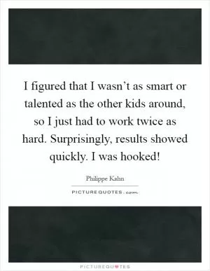 I figured that I wasn’t as smart or talented as the other kids around, so I just had to work twice as hard. Surprisingly, results showed quickly. I was hooked! Picture Quote #1