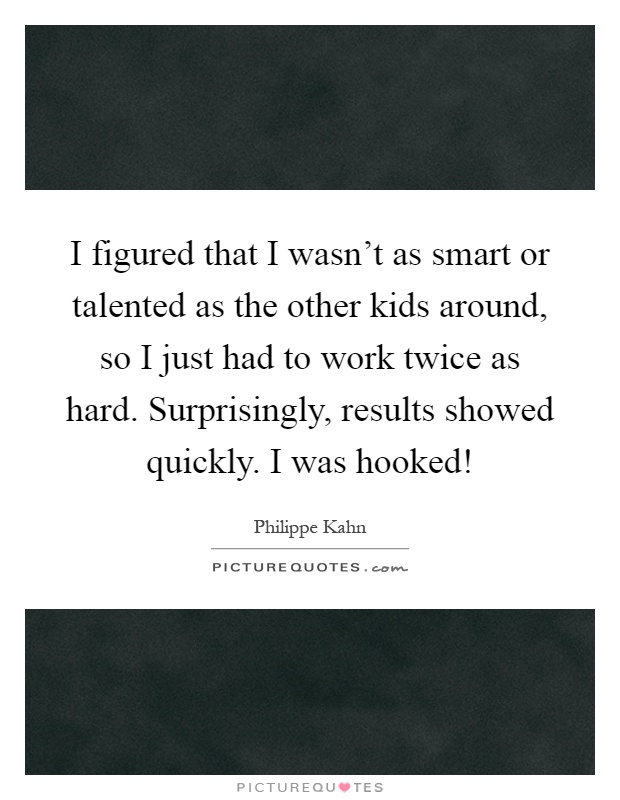 I figured that I wasn't as smart or talented as the other kids around, so I just had to work twice as hard. Surprisingly, results showed quickly. I was hooked! Picture Quote #1