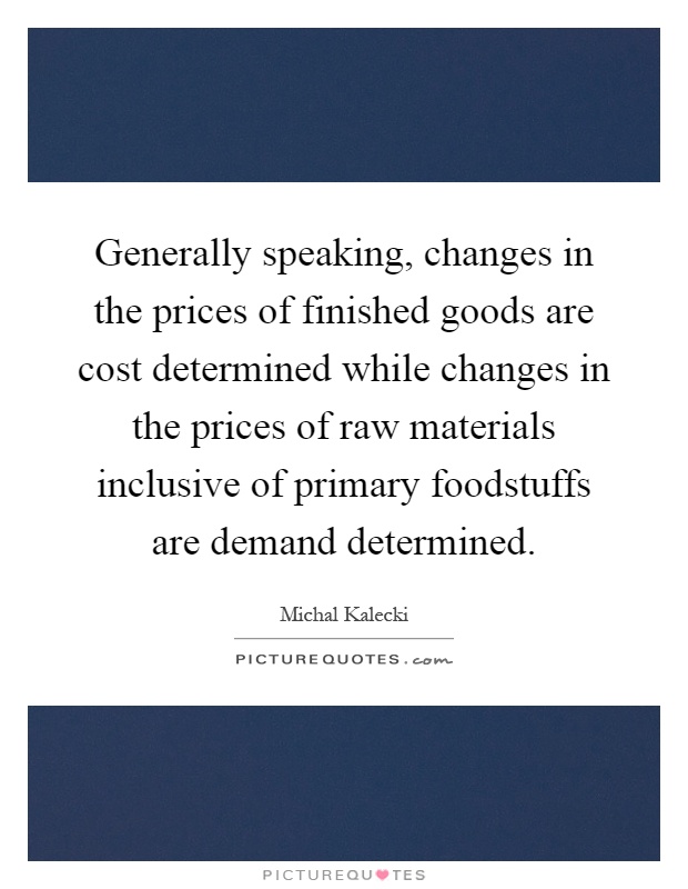 Generally speaking, changes in the prices of finished goods are cost determined while changes in the prices of raw materials inclusive of primary foodstuffs are demand determined Picture Quote #1