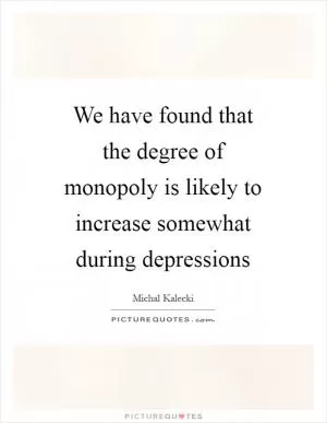 We have found that the degree of monopoly is likely to increase somewhat during depressions Picture Quote #1