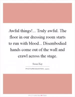 Awful things!... Truly awful. The floor in our dressing room starts to run with blood... Disembodied hands come out of the wall and crawl across the stage Picture Quote #1