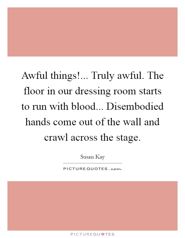 Awful things!... Truly awful. The floor in our dressing room starts to run with blood... Disembodied hands come out of the wall and crawl across the stage Picture Quote #1