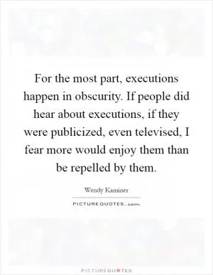 For the most part, executions happen in obscurity. If people did hear about executions, if they were publicized, even televised, I fear more would enjoy them than be repelled by them Picture Quote #1