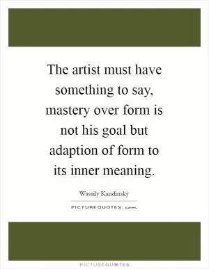 The artist must have something to say, mastery over form is not his goal but adaption of form to its inner meaning Picture Quote #1
