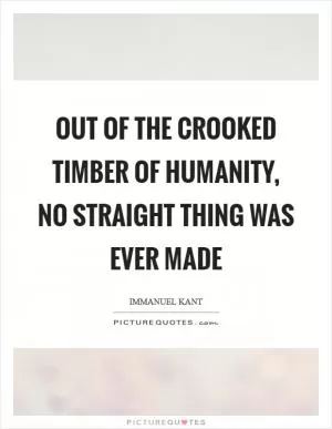 Out of the crooked timber of humanity, no straight thing was ever made Picture Quote #1