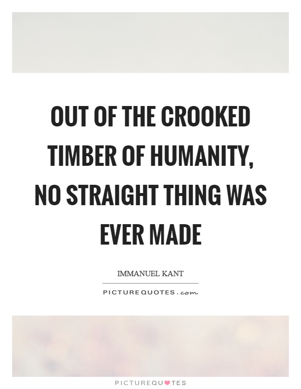 Out of the crooked timber of humanity, no straight thing was ever made Picture Quote #1