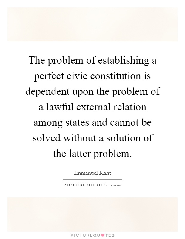 The problem of establishing a perfect civic constitution is dependent upon the problem of a lawful external relation among states and cannot be solved without a solution of the latter problem Picture Quote #1