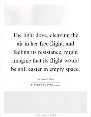 The light dove, cleaving the air in her free flight, and feeling its resistance, might imagine that its flight would be still easier in empty space Picture Quote #1