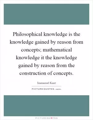 Philosophical knowledge is the knowledge gained by reason from concepts; mathematical knowledge it the knowledge gained by reason from the construction of concepts Picture Quote #1
