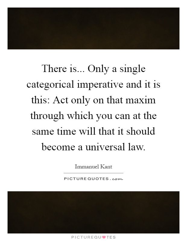 There is... Only a single categorical imperative and it is this: Act only on that maxim through which you can at the same time will that it should become a universal law Picture Quote #1