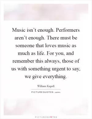 Music isn’t enough. Performers aren’t enough. There must be someone that loves music as much as life. For you, and remember this always, those of us with something urgent to say, we give everything Picture Quote #1