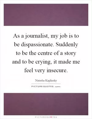 As a journalist, my job is to be dispassionate. Suddenly to be the centre of a story and to be crying, it made me feel very insecure Picture Quote #1