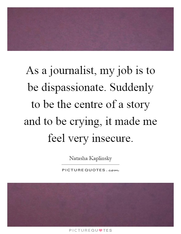 As a journalist, my job is to be dispassionate. Suddenly to be the centre of a story and to be crying, it made me feel very insecure Picture Quote #1