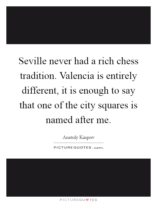 Seville never had a rich chess tradition. Valencia is entirely different, it is enough to say that one of the city squares is named after me Picture Quote #1