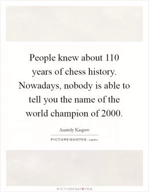 People knew about 110 years of chess history. Nowadays, nobody is able to tell you the name of the world champion of 2000 Picture Quote #1