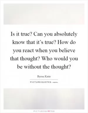 Is it true? Can you absolutely know that it’s true? How do you react when you believe that thought? Who would you be without the thought? Picture Quote #1