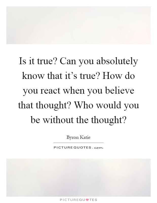 Is it true? Can you absolutely know that it's true? How do you react when you believe that thought? Who would you be without the thought? Picture Quote #1