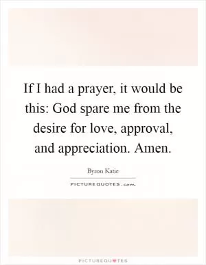 If I had a prayer, it would be this: God spare me from the desire for love, approval, and appreciation. Amen Picture Quote #1
