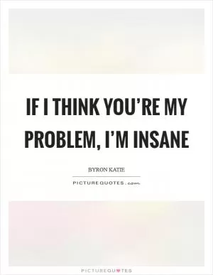 If I think you’re my problem, I’m insane Picture Quote #1
