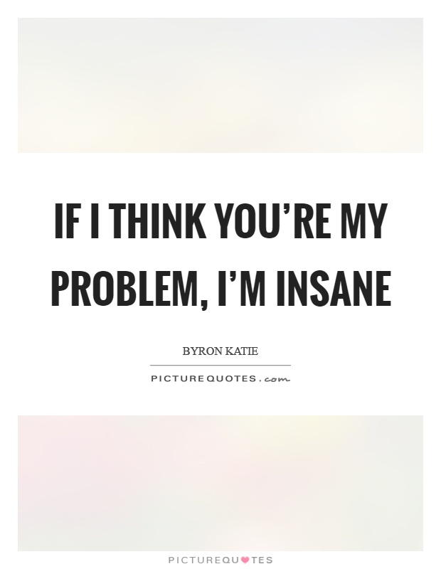 If I think you're my problem, I'm insane Picture Quote #1
