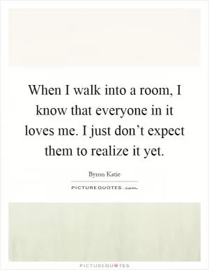 When I walk into a room, I know that everyone in it loves me. I just don’t expect them to realize it yet Picture Quote #1