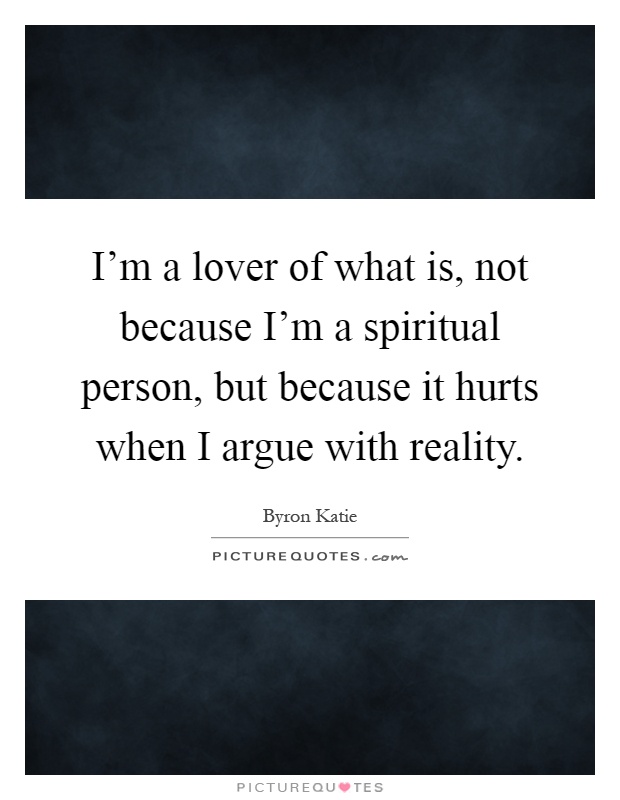 I'm a lover of what is, not because I'm a spiritual person, but because it hurts when I argue with reality Picture Quote #1