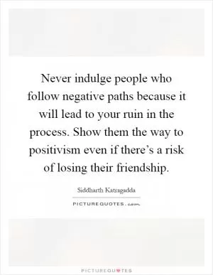 Never indulge people who follow negative paths because it will lead to your ruin in the process. Show them the way to positivism even if there’s a risk of losing their friendship Picture Quote #1