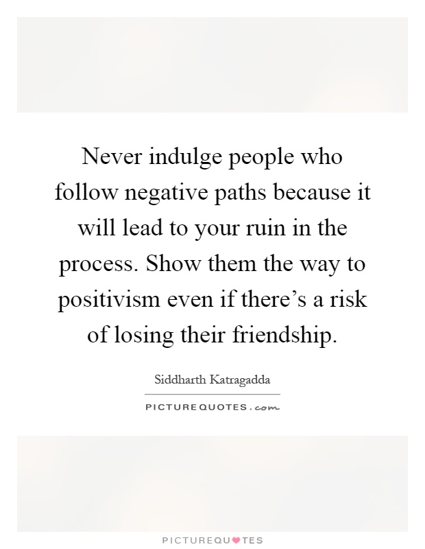 Never indulge people who follow negative paths because it will lead to your ruin in the process. Show them the way to positivism even if there's a risk of losing their friendship Picture Quote #1