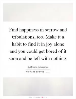 Find happiness in sorrow and tribulations, too. Make it a habit to find it in joy alone and you could get bored of it soon and be left with nothing Picture Quote #1