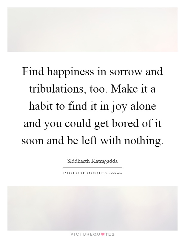 Find happiness in sorrow and tribulations, too. Make it a habit to find it in joy alone and you could get bored of it soon and be left with nothing Picture Quote #1