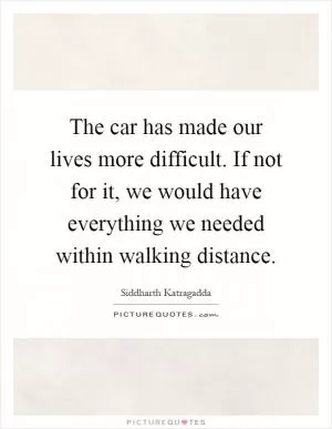 The car has made our lives more difficult. If not for it, we would have everything we needed within walking distance Picture Quote #1