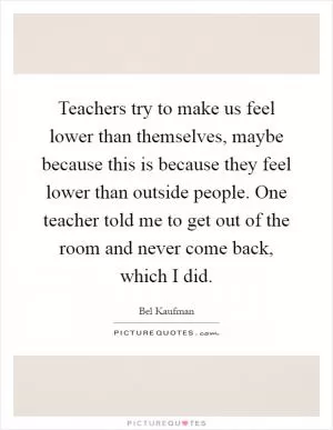 Teachers try to make us feel lower than themselves, maybe because this is because they feel lower than outside people. One teacher told me to get out of the room and never come back, which I did Picture Quote #1