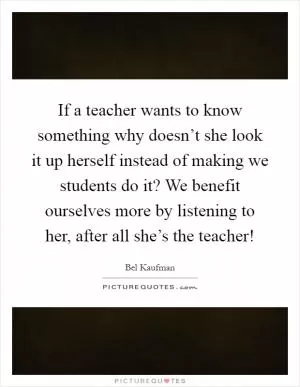 If a teacher wants to know something why doesn’t she look it up herself instead of making we students do it? We benefit ourselves more by listening to her, after all she’s the teacher! Picture Quote #1
