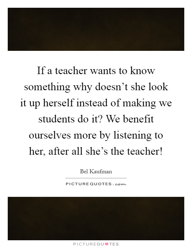 If a teacher wants to know something why doesn't she look it up herself instead of making we students do it? We benefit ourselves more by listening to her, after all she's the teacher! Picture Quote #1