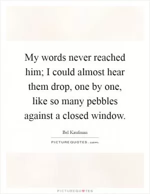My words never reached him; I could almost hear them drop, one by one, like so many pebbles against a closed window Picture Quote #1