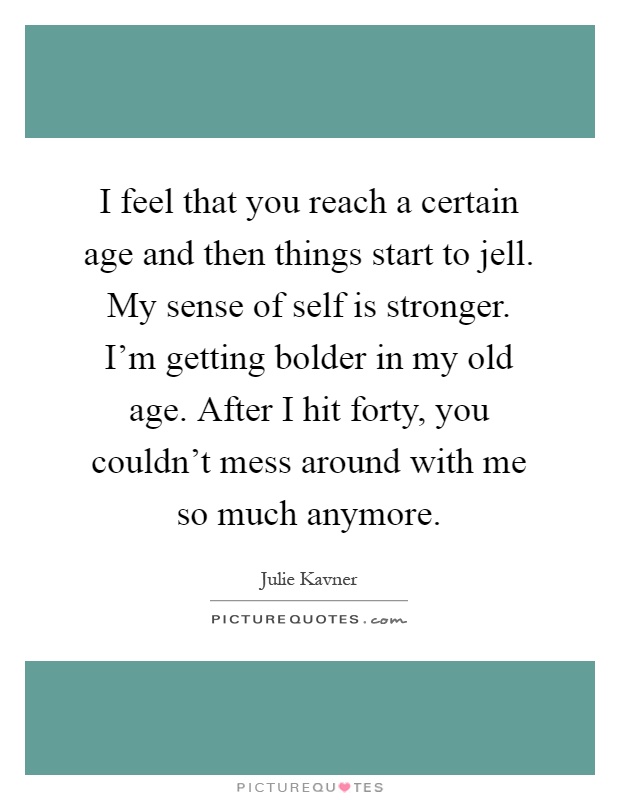 I feel that you reach a certain age and then things start to jell. My sense of self is stronger. I'm getting bolder in my old age. After I hit forty, you couldn't mess around with me so much anymore Picture Quote #1