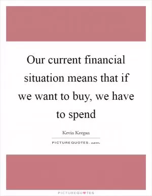 Our current financial situation means that if we want to buy, we have to spend Picture Quote #1