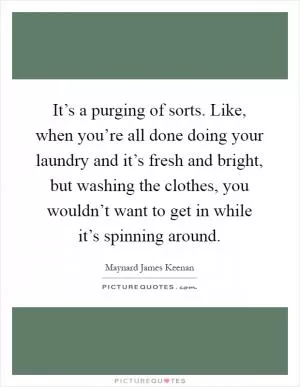 It’s a purging of sorts. Like, when you’re all done doing your laundry and it’s fresh and bright, but washing the clothes, you wouldn’t want to get in while it’s spinning around Picture Quote #1