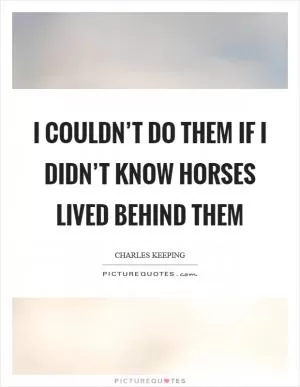 I couldn’t do them if I didn’t know horses lived behind them Picture Quote #1