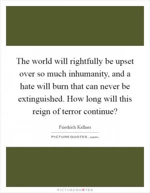 The world will rightfully be upset over so much inhumanity, and a hate will burn that can never be extinguished. How long will this reign of terror continue? Picture Quote #1
