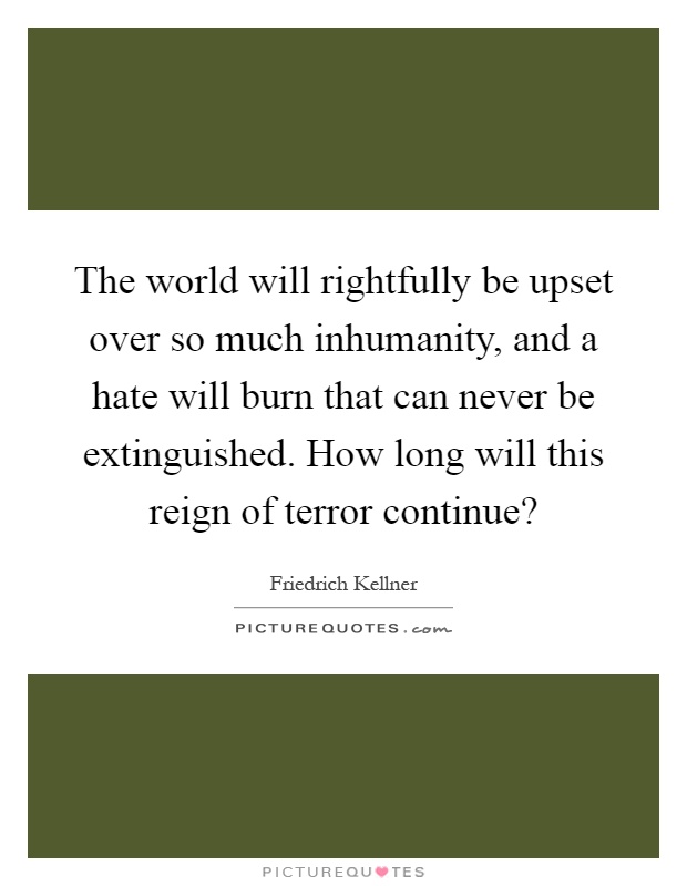 The world will rightfully be upset over so much inhumanity, and a hate will burn that can never be extinguished. How long will this reign of terror continue? Picture Quote #1