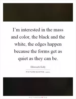 I’m interested in the mass and color, the black and the white, the edges happen because the forms get as quiet as they can be Picture Quote #1
