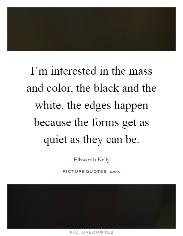 I'm interested in the mass and color, the black and the white, the edges happen because the forms get as quiet as they can be Picture Quote #1