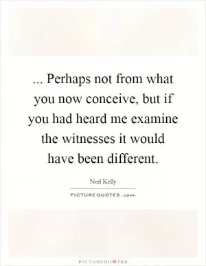... Perhaps not from what you now conceive, but if you had heard me examine the witnesses it would have been different Picture Quote #1