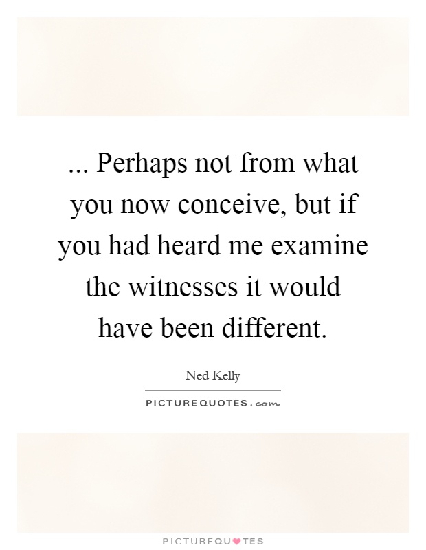 ... Perhaps not from what you now conceive, but if you had heard me examine the witnesses it would have been different Picture Quote #1