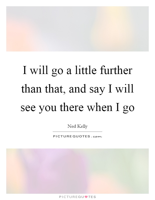 I will go a little further than that, and say I will see you there when I go Picture Quote #1