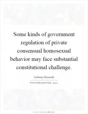 Some kinds of government regulation of private consensual homosexual behavior may face substantial constitutional challenge Picture Quote #1
